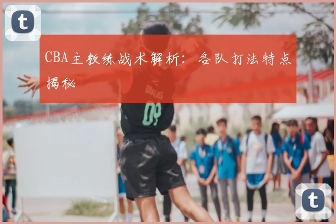 CBA主教练战术解析：各队打法特点揭秘